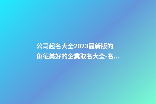 公司起名大全2023最新版的 象征美好的企業取名大全-名學網